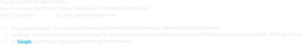 Day Spa by Steffi Salvador / Cainta Executive Homes Blk 30 Lot C Village, East Avenue, Sto.Domingo, Cainta Rizal +63 917 639 382                             steffi.t.salvador@gmail.com   •	Plenty places to park.  Four dedicated covered spots directly in front to the spa, and more adjacent and nearby. •	Landmark:  Located before entering the Village East Executive Homes gate. Walking distance from SM Hypermarket Cainta. Across W.L. Malls Agora East. •	On Google Map / Waze:  Day Spa & Aesthetic by Steffi Salvador.